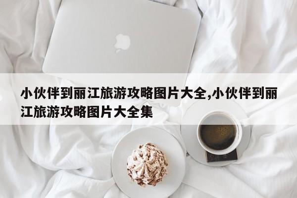 小伙伴到丽江旅游攻略图片大全,小伙伴到丽江旅游攻略图片大全集