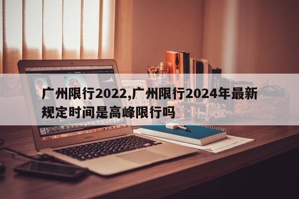 广州限行2022,广州限行2024年最新规定时间是高峰限行吗 第1张