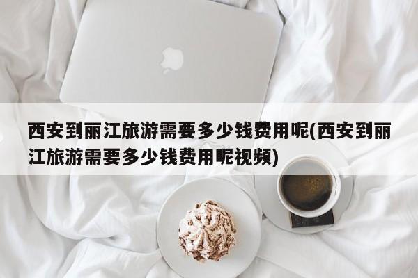西安到丽江旅游需要多少钱费用呢(西安到丽江旅游需要多少钱费用呢视频)