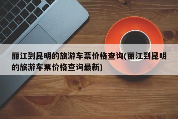 丽江到昆明的旅游车票价格查询(丽江到昆明的旅游车票价格查询最新) 第1张