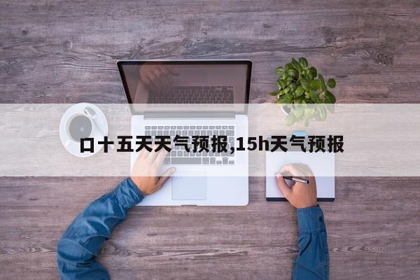 口十五天天气预报,15h天气预报