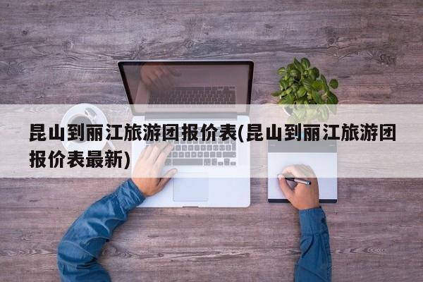 昆山到丽江旅游团报价表(昆山到丽江旅游团报价表最新)