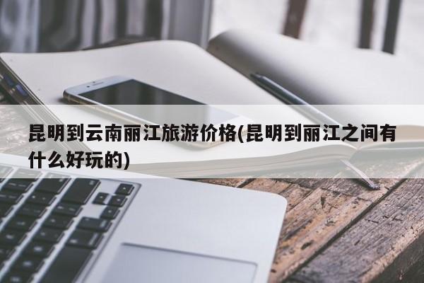 昆明到云南丽江旅游价格(昆明到丽江之间有什么好玩的) 第1张