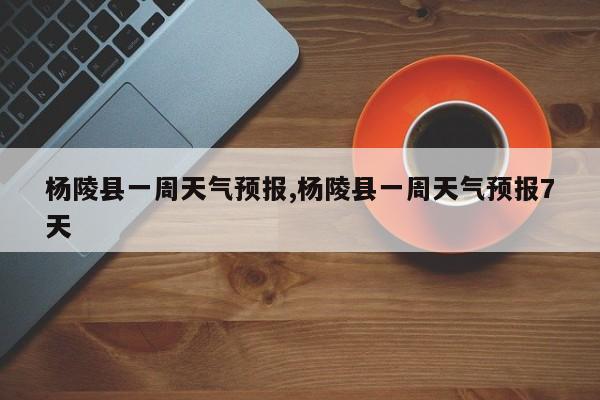 杨陵县一周天气预报,杨陵县一周天气预报7天