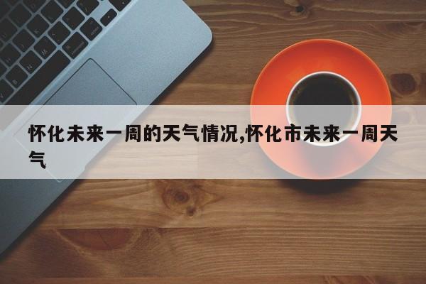 怀化未来一周的天气情况,怀化市未来一周天气