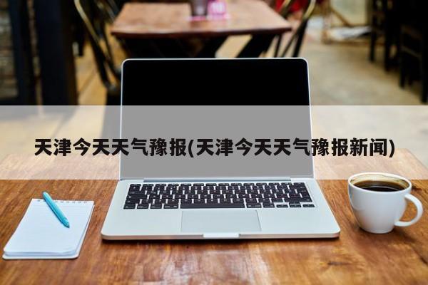 天津今天天气豫报(天津今天天气豫报新闻) 第1张