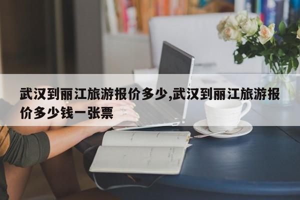 武汉到丽江旅游报价多少,武汉到丽江旅游报价多少钱一张票 第1张