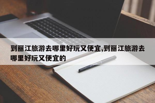 到丽江旅游去哪里好玩又便宜,到丽江旅游去哪里好玩又便宜的 第1张