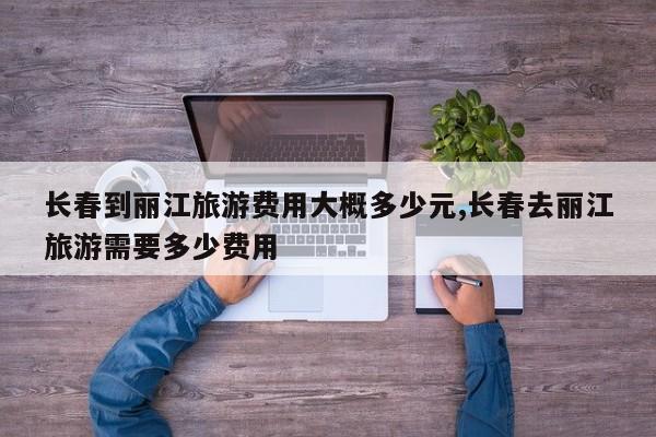 长春到丽江旅游费用大概多少元,长春去丽江旅游需要多少费用