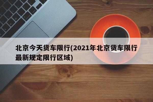 北京今天货车限行(2021年北京货车限行最新规定限行区域)
