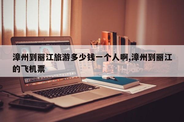 漳州到丽江旅游多少钱一个人啊,漳州到丽江的飞机票