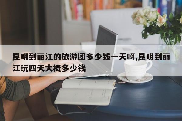 昆明到丽江的旅游团多少钱一天啊,昆明到丽江玩四天大概多少钱