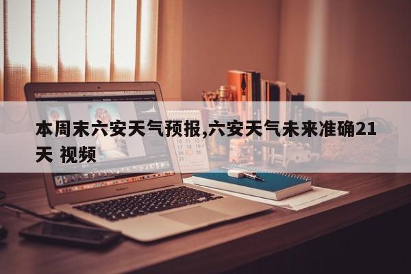 本周末六安天气预报,六安天气未来准确21天 视频