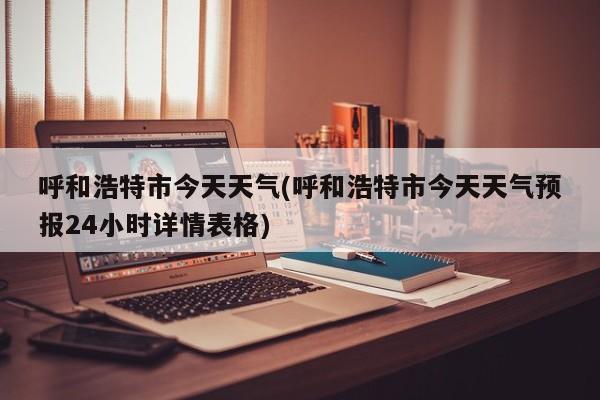 呼和浩特市今天天气(呼和浩特市今天天气预报24小时详情表格)
