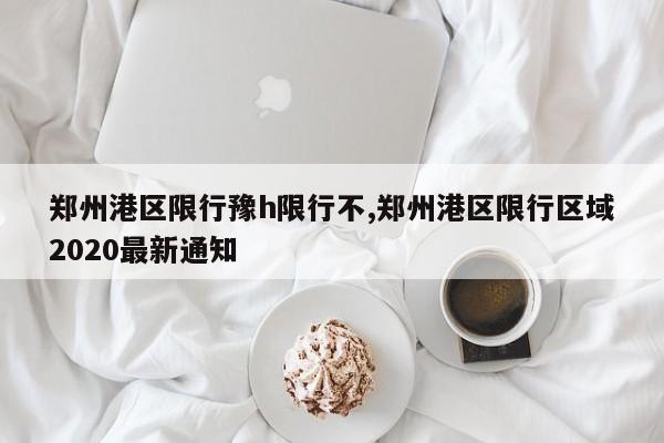 郑州港区限行豫h限行不,郑州港区限行区域2020最新通知