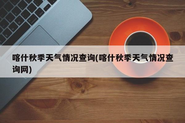 喀什秋季天气情况查询(喀什秋季天气情况查询网)