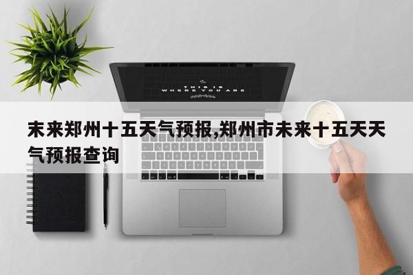 末来郑州十五天气预报,郑州市未来十五天天气预报查询