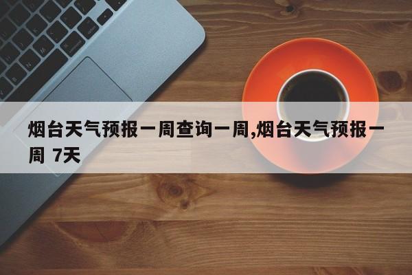 烟台天气预报一周查询一周,烟台天气预报一周 7天