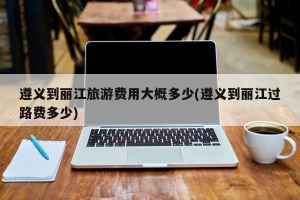 遵义到丽江旅游费用大概多少(遵义到丽江过路费多少)