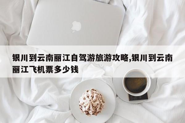 银川到云南丽江自驾游旅游攻略,银川到云南丽江飞机票多少钱