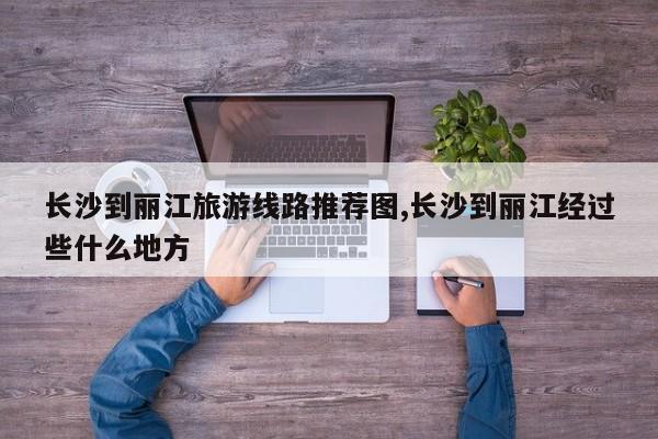 长沙到丽江旅游线路推荐图,长沙到丽江经过些什么地方