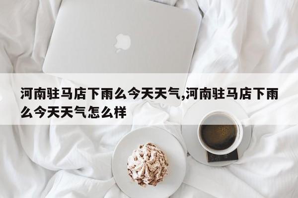 河南驻马店下雨么今天天气,河南驻马店下雨么今天天气怎么样