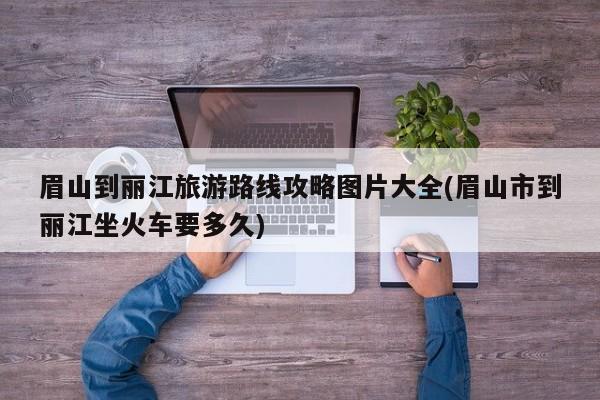 眉山到丽江旅游路线攻略图片大全(眉山市到丽江坐火车要多久)