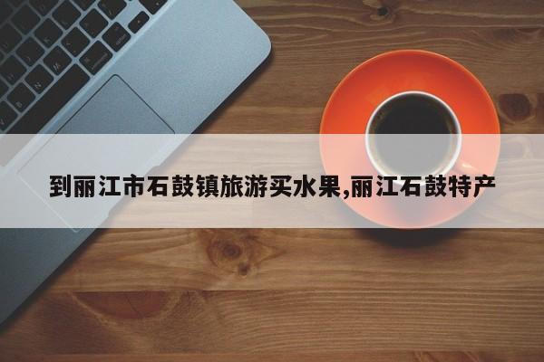 到丽江市石鼓镇旅游买水果,丽江石鼓特产