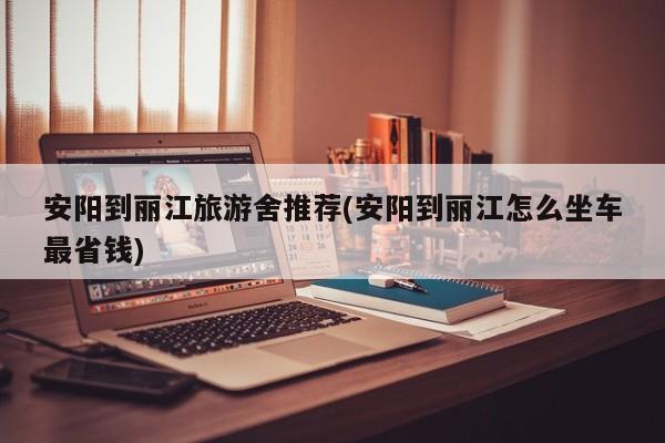 安阳到丽江旅游舍推荐(安阳到丽江怎么坐车最省钱)