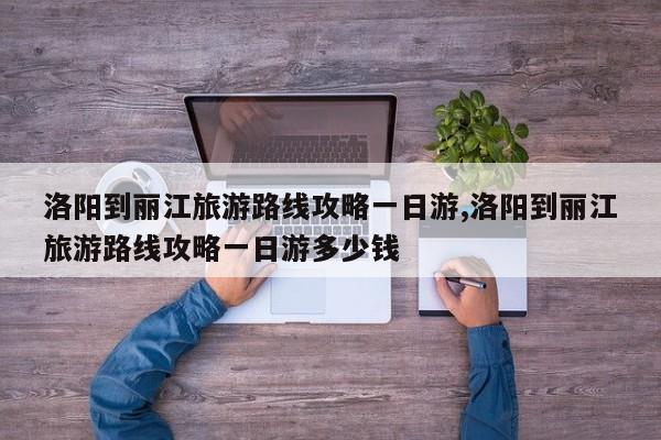 洛阳到丽江旅游路线攻略一日游,洛阳到丽江旅游路线攻略一日游多少钱