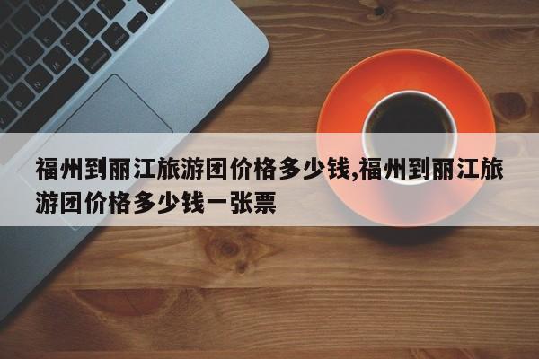 福州到丽江旅游团价格多少钱,福州到丽江旅游团价格多少钱一张票