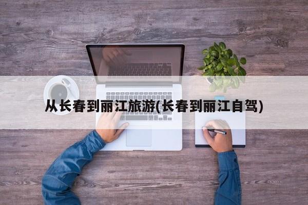 从长春到丽江旅游(长春到丽江自驾)