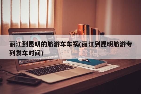 丽江到昆明的旅游车车祸(丽江到昆明旅游专列发车时间)