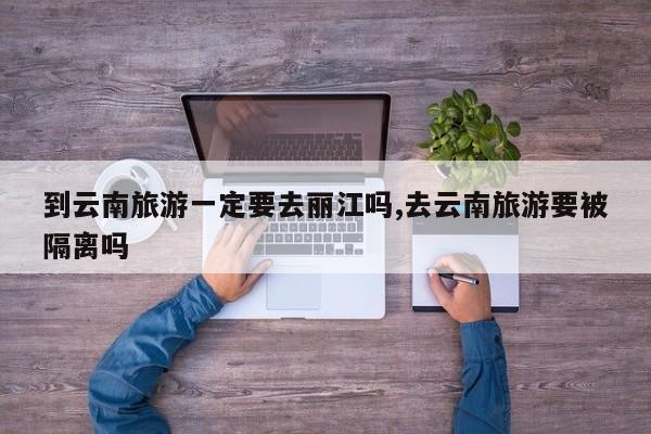 到云南旅游一定要去丽江吗,去云南旅游要被隔离吗