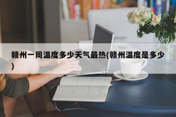 赣州一周温度多少天气最热(赣州温度是多少)