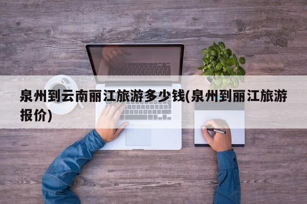 泉州到云南丽江旅游多少钱(泉州到丽江旅游报价)