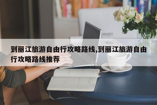 到丽江旅游自由行攻略路线,到丽江旅游自由行攻略路线推荐