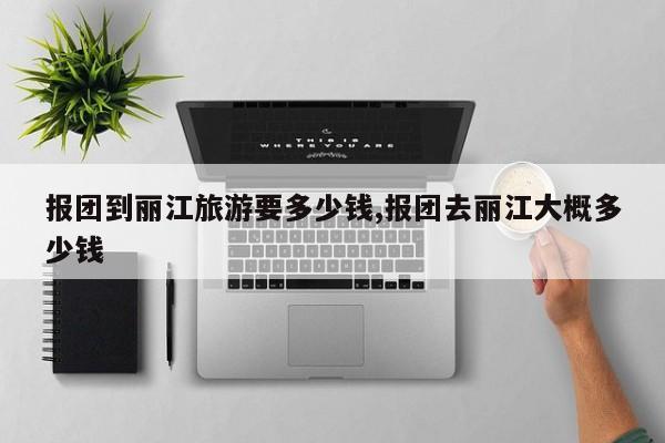 报团到丽江旅游要多少钱,报团去丽江大概多少钱