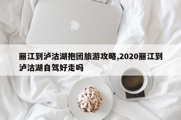 丽江到泸沽湖抱团旅游攻略,2020丽江到泸沽湖自驾好走吗