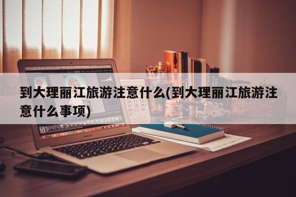 到大理丽江旅游注意什么(到大理丽江旅游注意什么事项)