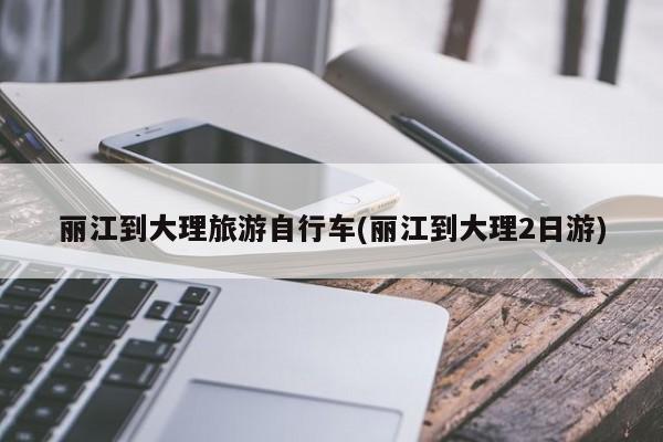 丽江到大理旅游自行车(丽江到大理2日游)
