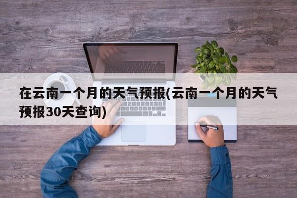 在云南一个月的天气预报(云南一个月的天气预报30天查询)