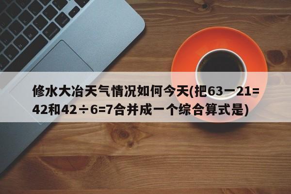 修水大冶天气情况如何今天(把63一21=42和42÷6=7合并成一个综合算式是)