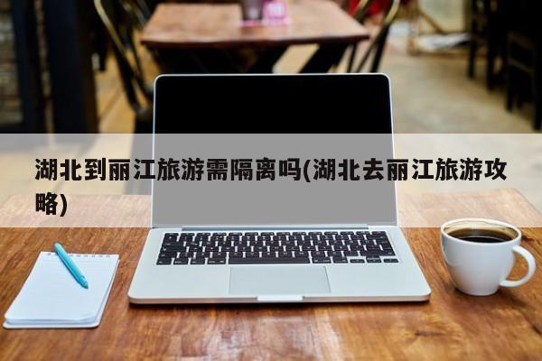 湖北到丽江旅游需隔离吗(湖北去丽江旅游攻略)