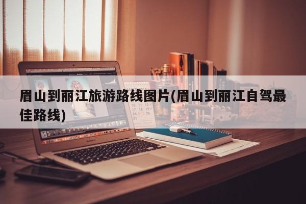 眉山到丽江旅游路线图片(眉山到丽江自驾最佳路线)
