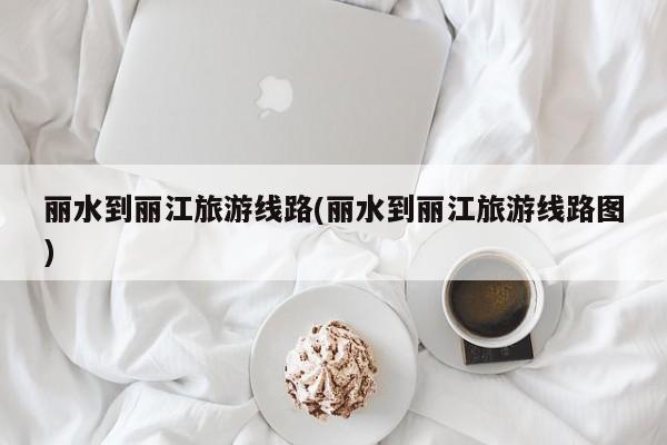 丽水到丽江旅游线路(丽水到丽江旅游线路图)
