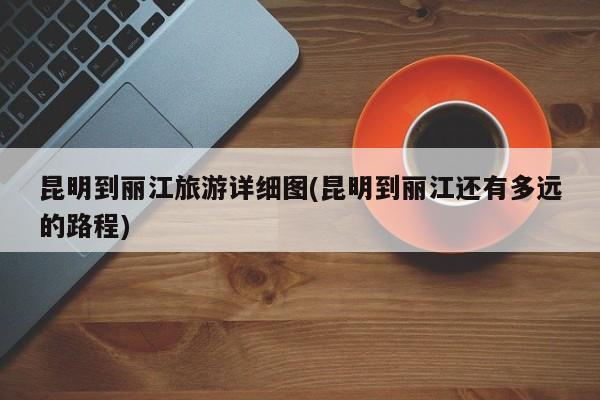 昆明到丽江旅游详细图(昆明到丽江还有多远的路程)