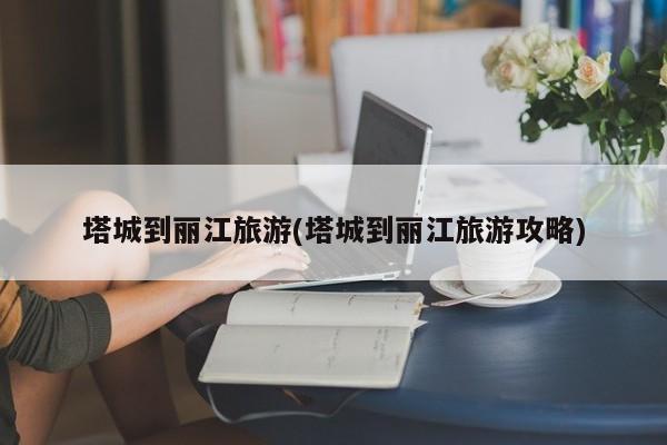 塔城到丽江旅游(塔城到丽江旅游攻略)