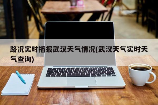 路况实时播报武汉天气情况(武汉天气实时天气查询)