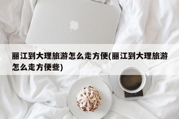 丽江到大理旅游怎么走方便(丽江到大理旅游怎么走方便些)
